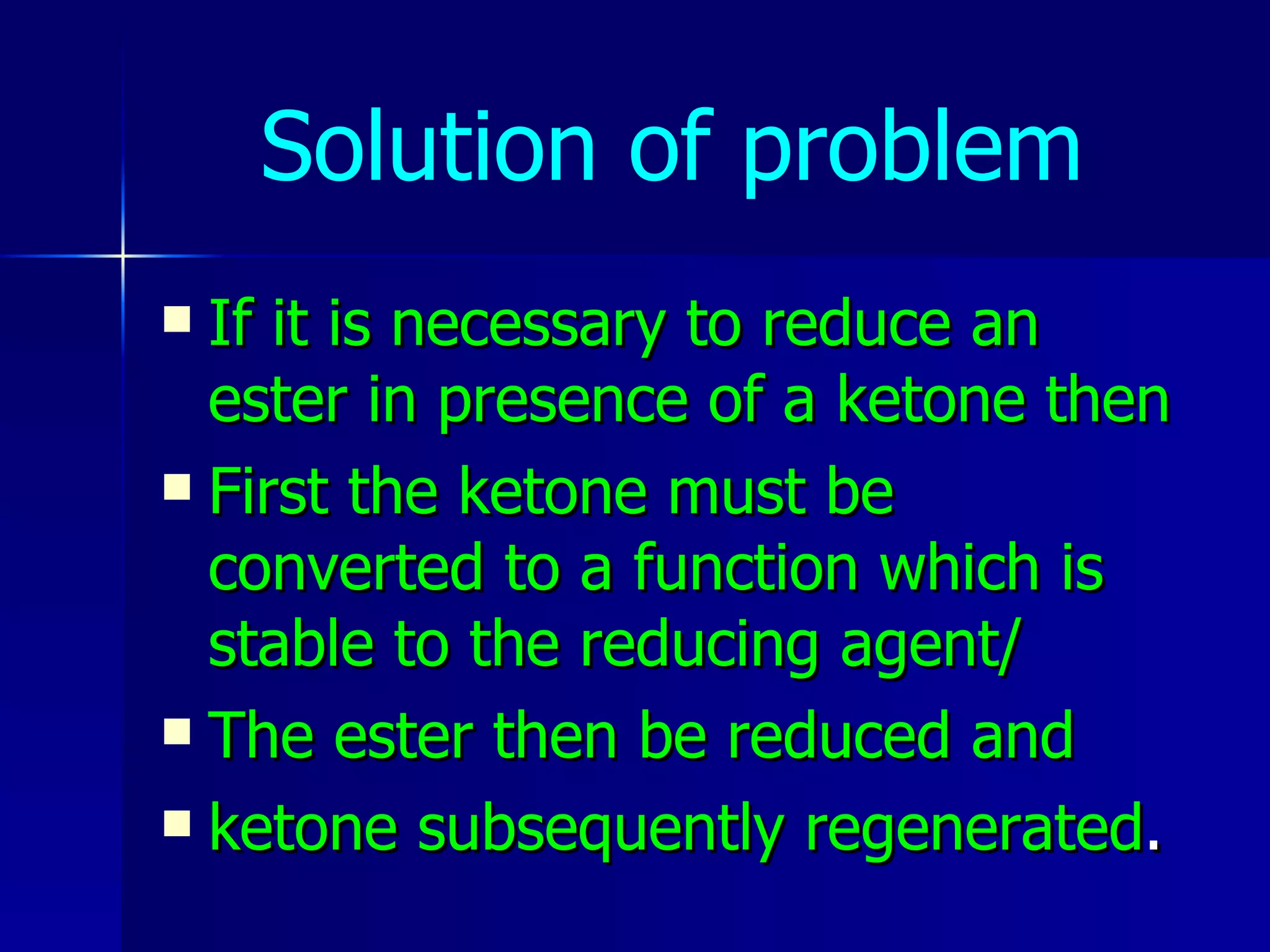 Solution of problem If it is necessary to reduce an ester in presence of a ketone then First the ketone must be converted to a function which is stable to the reducing agent/ The ester then be reduced and ketone subsequently regenerated . 