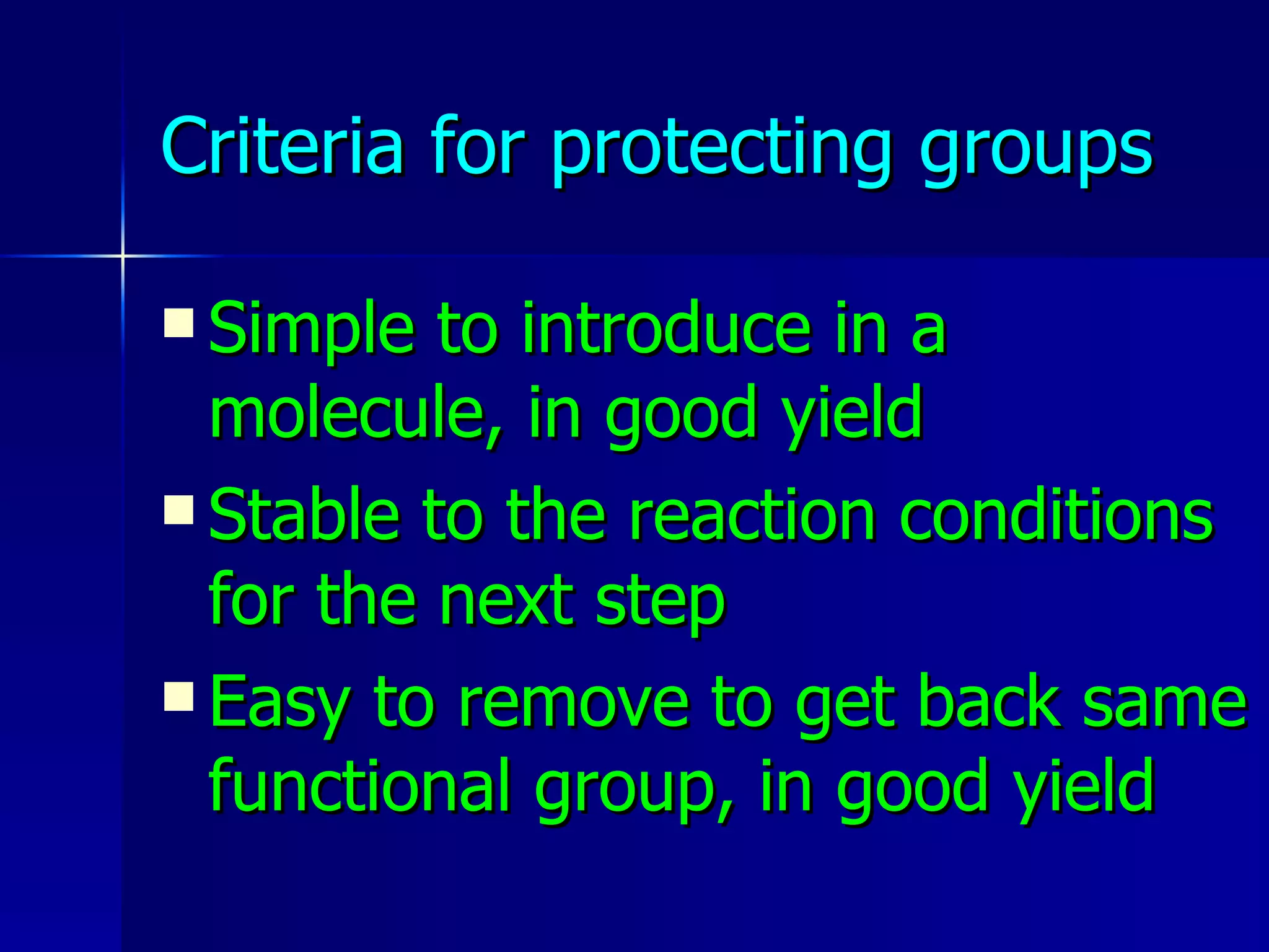 Criteria for protecting groups Simple to introduce in a molecule, in good yield Stable to the reaction conditions for the next step Easy to remove to get back same functional group, in good yield 