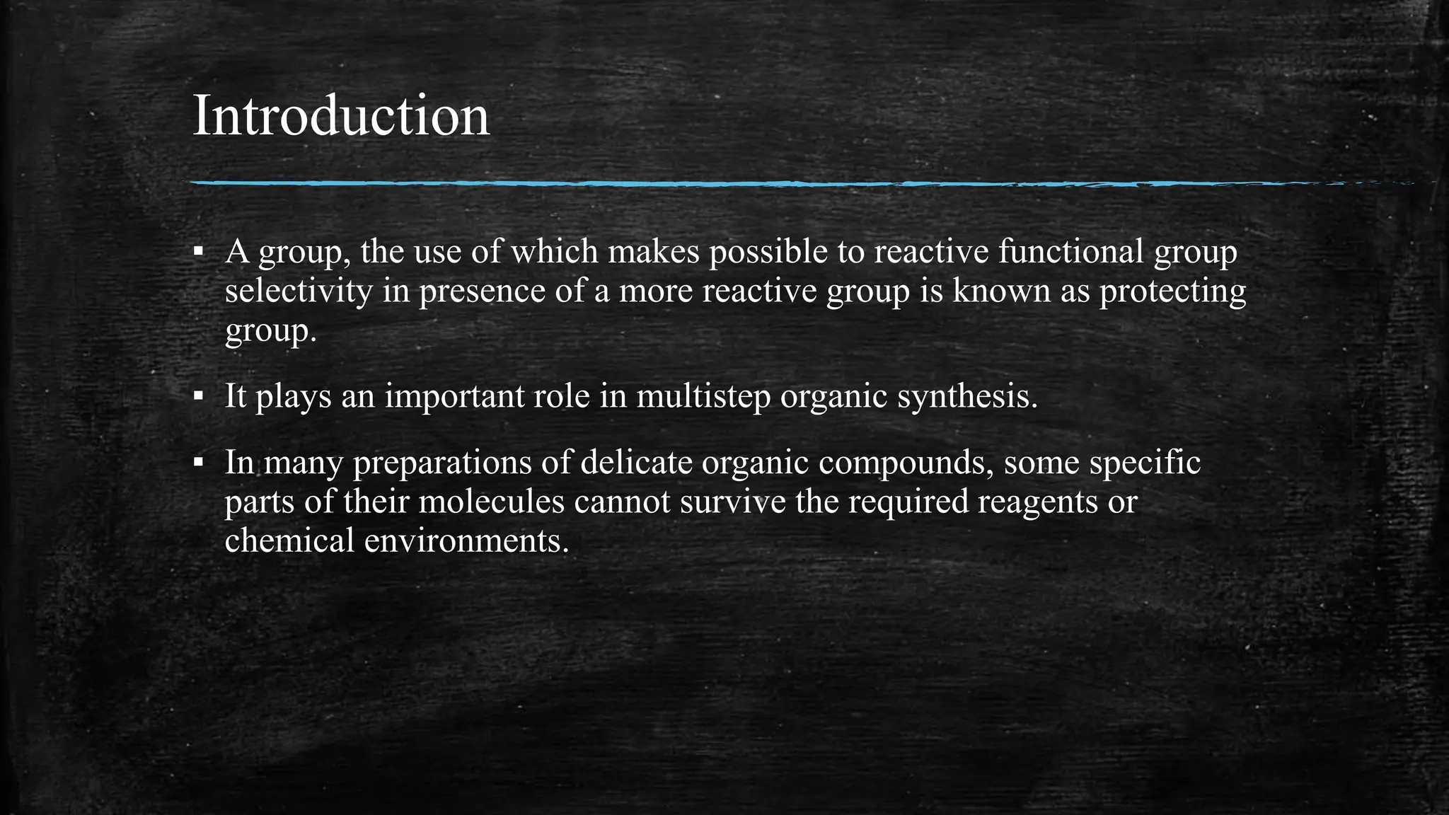 Introduction
▪ A group, the use of which makes possible to reactive functional group
selectivity in presence of a more reactive group is known as protecting
group.
▪ It plays an important role in multistep organic synthesis.
▪ In many preparations of delicate organic compounds, some specific
parts of their molecules cannot survive the required reagents or
chemical environments.
 
