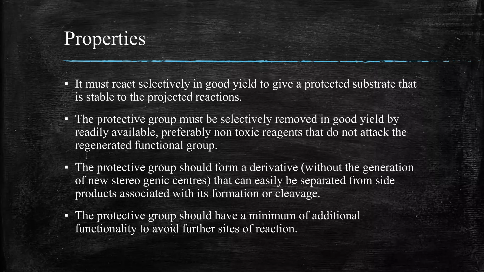 Properties
▪ It must react selectively in good yield to give a protected substrate that
is stable to the projected reactions.
▪ The protective group must be selectively removed in good yield by
readily available, preferably non toxic reagents that do not attack the
regenerated functional group.
▪ The protective group should form a derivative (without the generation
of new stereo genic centres) that can easily be separated from side
products associated with its formation or cleavage.
▪ The protective group should have a minimum of additional
functionality to avoid further sites of reaction.
 