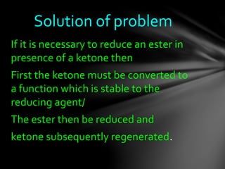 If it is necessary to reduce an ester in
presence of a ketone then
First the ketone must be converted to
a function which is stable to the
reducing agent/
The ester then be reduced and
ketone subsequently regenerated.
Solution of problem
 