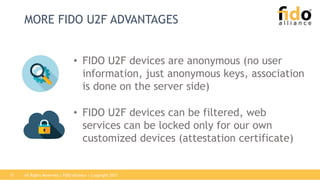 All Rights Reserved | FIDO Alliance | Copyright 201717
MORE FIDO U2F ADVANTAGES
• FIDO U2F devices are anonymous (no user
information, just anonymous keys, association
is done on the server side)
• FIDO U2F devices can be filtered, web
services can be locked only for our own
customized devices (attestation certificate)
 