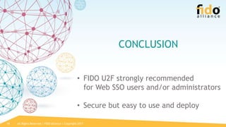 All Rights Reserved | FIDO Alliance | Copyright 201718
CONCLUSION
• FIDO U2F strongly recommended
for Web SSO users and/or administrators
• Secure but easy to use and deploy
 