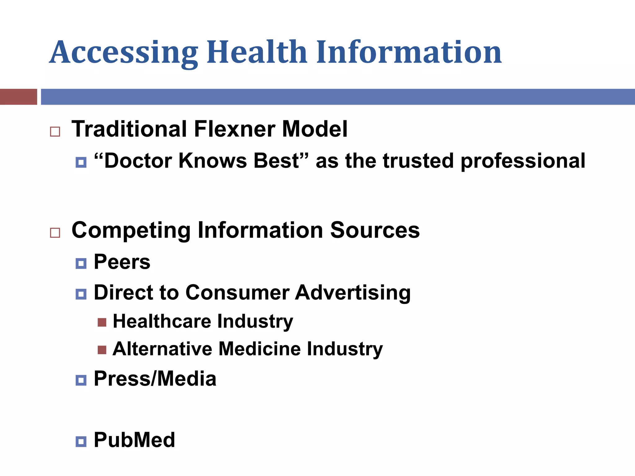 Accessing Health Information
 Traditional Flexner Model
 “Doctor Knows Best” as the trusted professional
 Competing Information Sources
 Peers
 Direct to Consumer Advertising
 Healthcare Industry
 Alternative Medicine Industry
 Press/Media
 PubMed
 