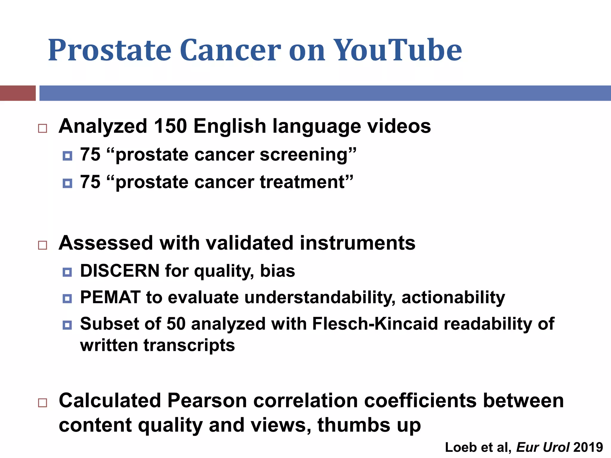 Prostate Cancer on YouTube
 Analyzed 150 English language videos
 75 “prostate cancer screening”
 75 “prostate cancer treatment”
 Assessed with validated instruments
 DISCERN for quality, bias
 PEMAT to evaluate understandability, actionability
 Subset of 50 analyzed with Flesch-Kincaid readability of
written transcripts
 Calculated Pearson correlation coefficients between
content quality and views, thumbs up
Loeb et al, Eur Urol 2019
 