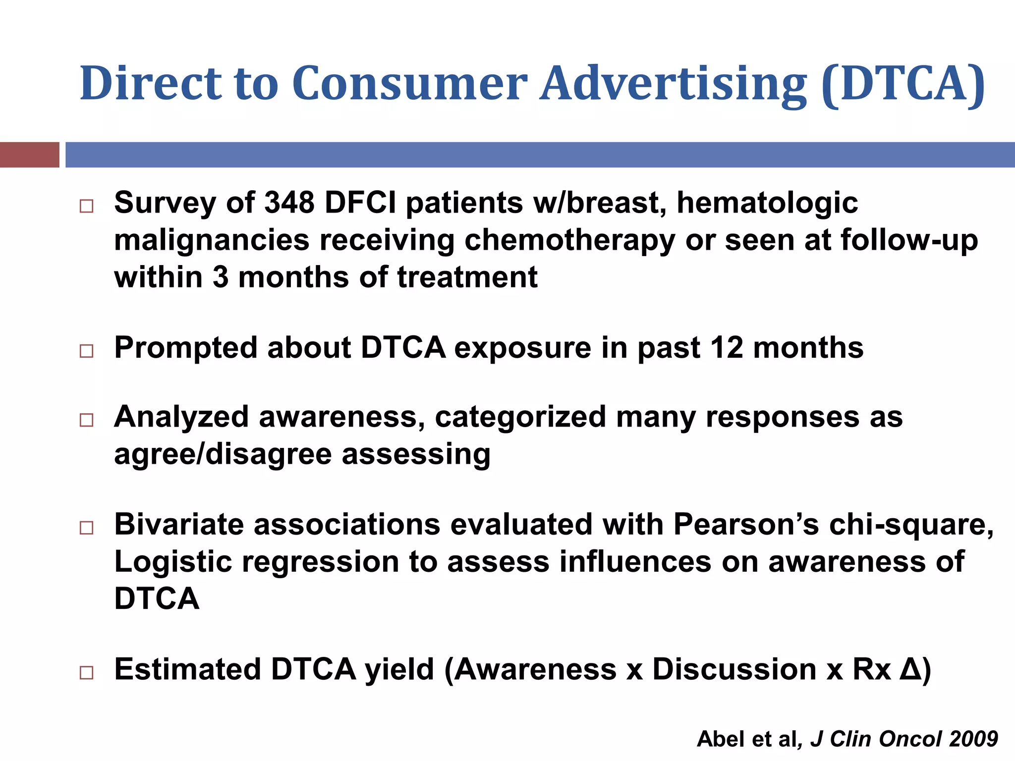 Direct to Consumer Advertising (DTCA)
 Survey of 348 DFCI patients w/breast, hematologic
malignancies receiving chemotherapy or seen at follow-up
within 3 months of treatment
 Prompted about DTCA exposure in past 12 months
 Analyzed awareness, categorized many responses as
agree/disagree assessing
 Bivariate associations evaluated with Pearson’s chi-square,
Logistic regression to assess influences on awareness of
DTCA
 Estimated DTCA yield (Awareness x Discussion x Rx Δ)
Abel et al, J Clin Oncol 2009
 