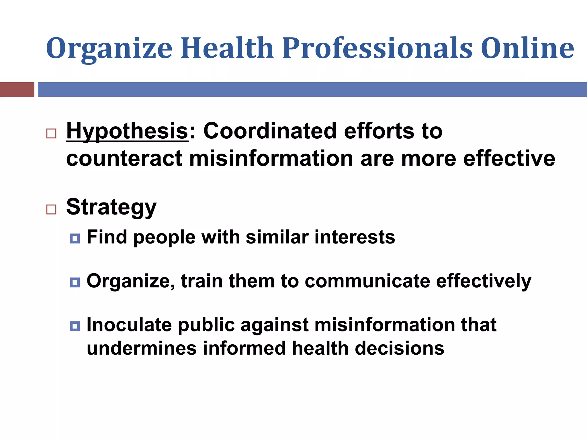 Organize Health Professionals Online
 Hypothesis: Coordinated efforts to
counteract misinformation are more effective
 Strategy
 Find people with similar interests
 Organize, train them to communicate effectively
 Inoculate public against misinformation that
undermines informed health decisions
 