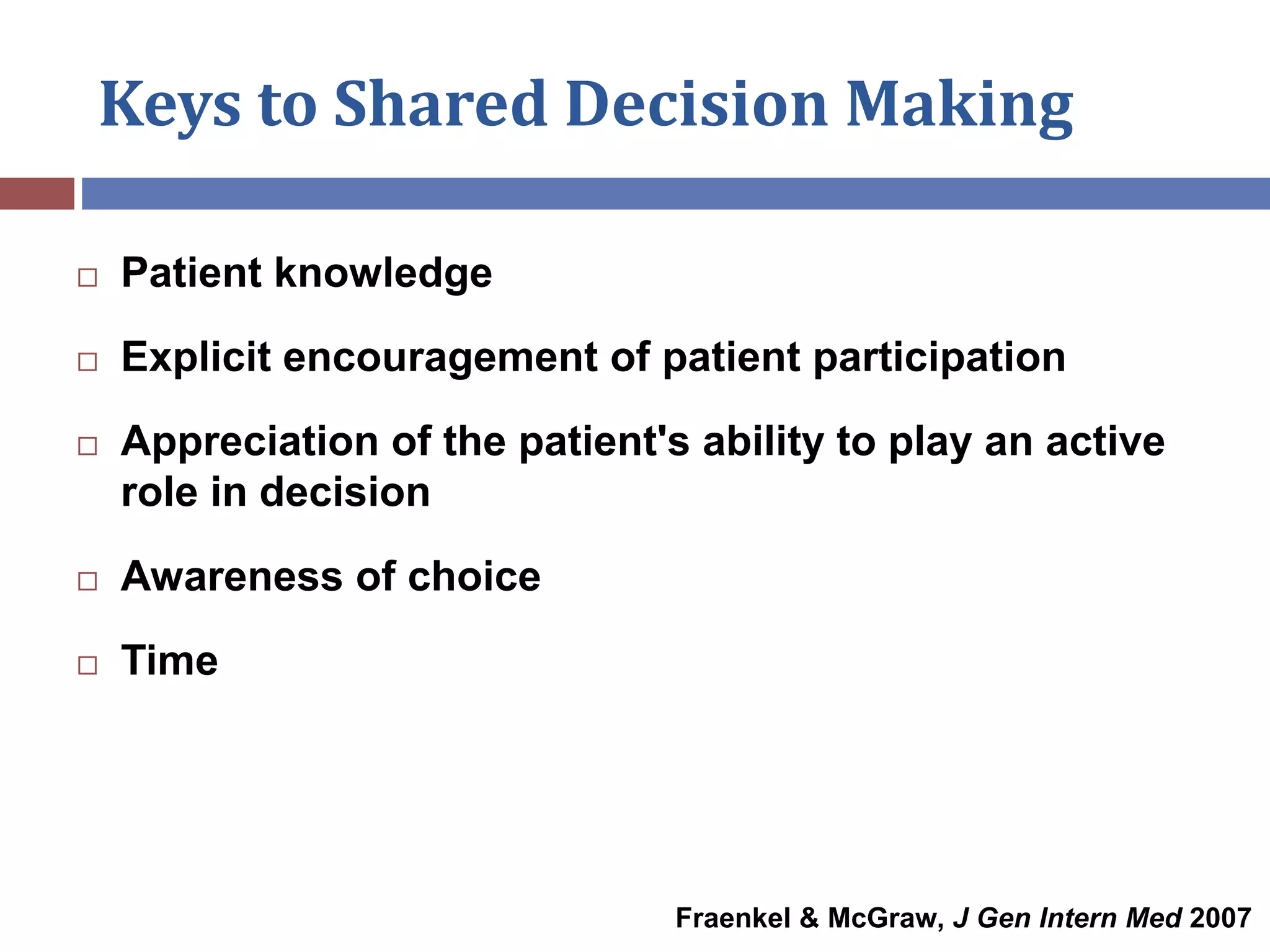 Keys to Shared Decision Making
 Patient knowledge
 Explicit encouragement of patient participation
 Appreciation of the patient's ability to play an active
role in decision
 Awareness of choice
 Time
Fraenkel & McGraw, J Gen Intern Med 2007
 