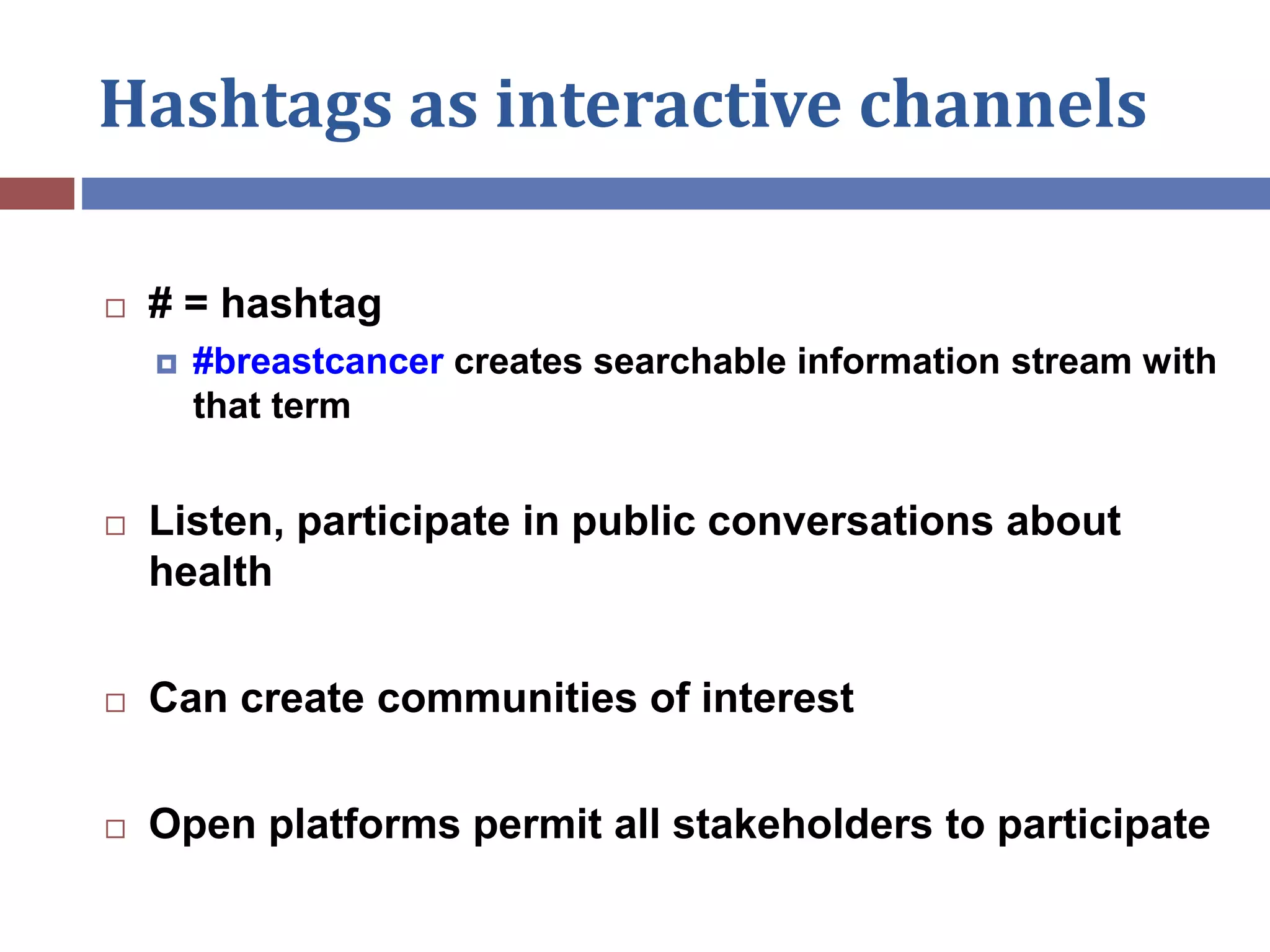 Hashtags as interactive channels
 # = hashtag
 #breastcancer creates searchable information stream with
that term
 Listen, participate in public conversations about
health
 Can create communities of interest
 Open platforms permit all stakeholders to participate
 