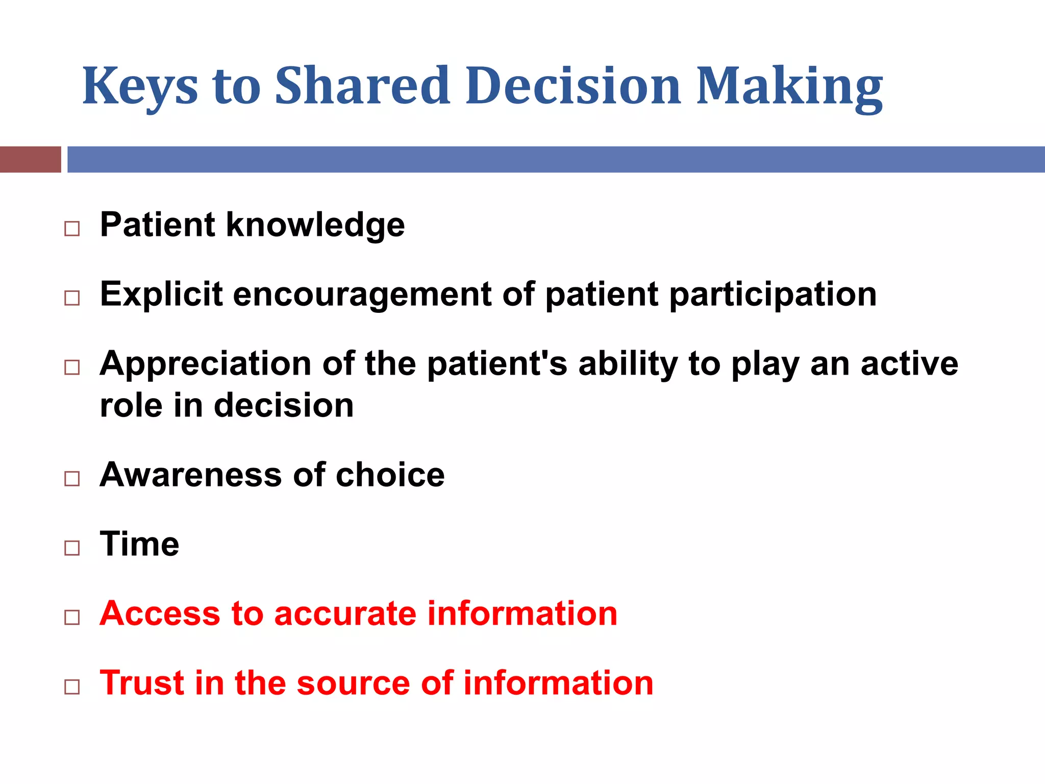 Keys to Shared Decision Making
 Patient knowledge
 Explicit encouragement of patient participation
 Appreciation of the patient's ability to play an active
role in decision
 Awareness of choice
 Time
 Access to accurate information
 Trust in the source of information
 