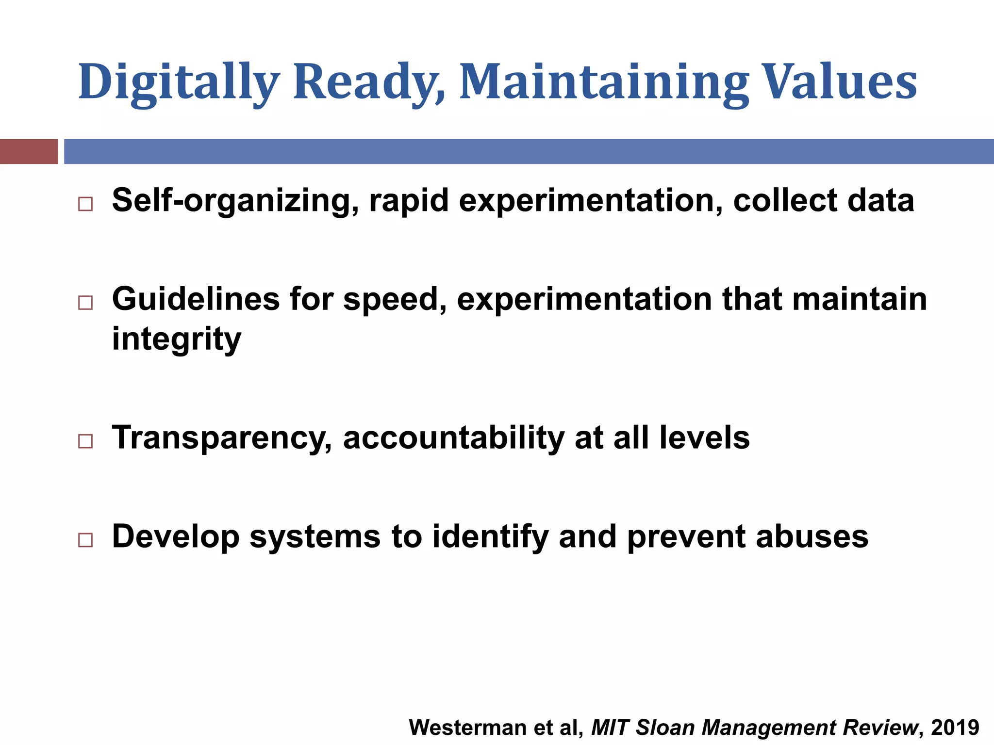 Digitally Ready, Maintaining Values
 Self-organizing, rapid experimentation, collect data
 Guidelines for speed, experimentation that maintain
integrity
 Transparency, accountability at all levels
 Develop systems to identify and prevent abuses
Westerman et al, MIT Sloan Management Review, 2019
 
