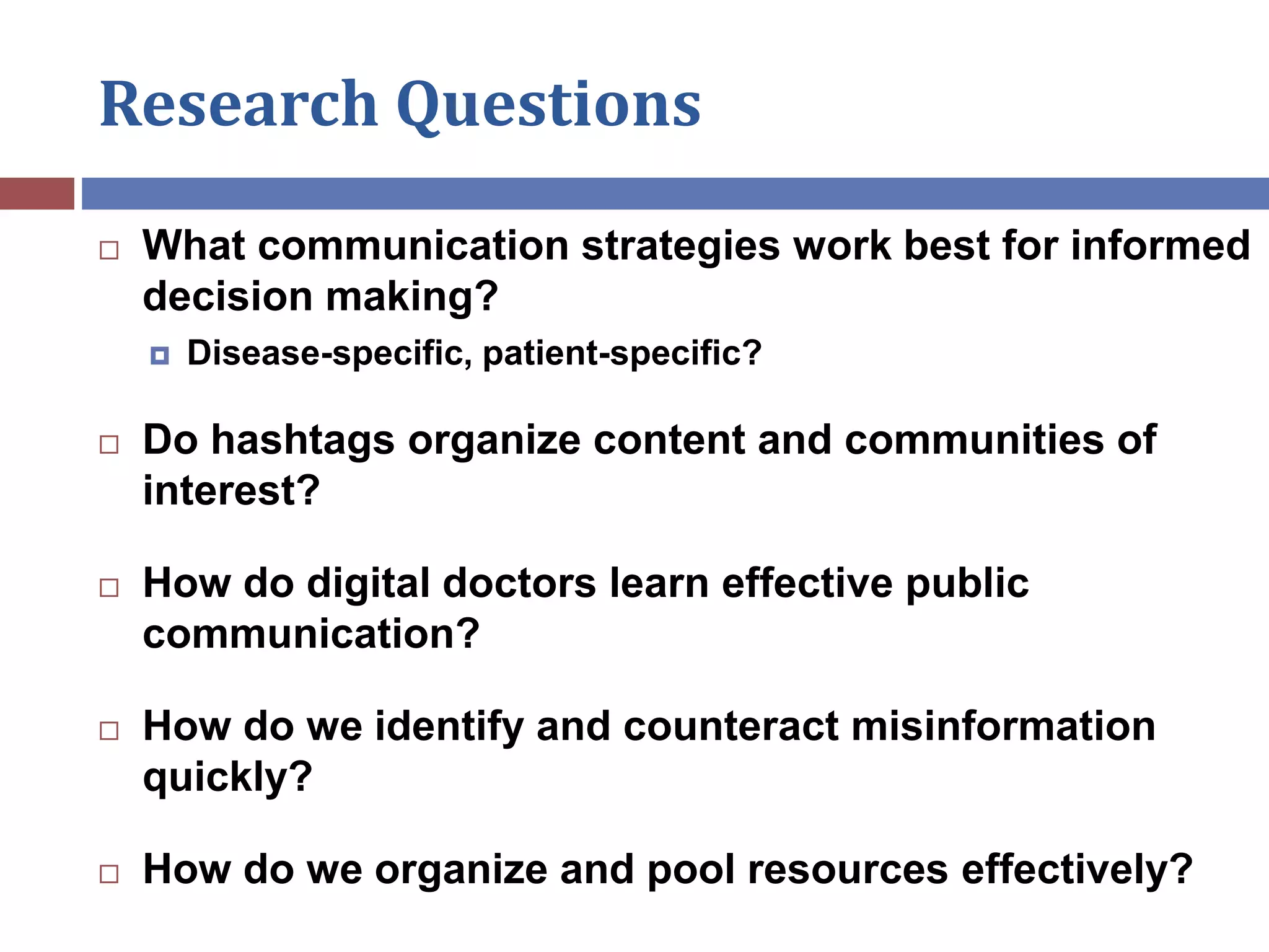 Research Questions
 What communication strategies work best for informed
decision making?
 Disease-specific, patient-specific?
 Do hashtags organize content and communities of
interest?
 How do digital doctors learn effective public
communication?
 How do we identify and counteract misinformation
quickly?
 How do we organize and pool resources effectively?
 