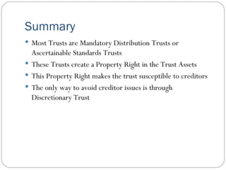 Summary Most Trusts are Mandatory Distribution Trusts or Ascertainable Standards Trusts These Trusts create a Property Right in the Trust Assets This Property Right makes the trust susceptible to creditors The only way to avoid creditor issues is through Discretionary Trust 