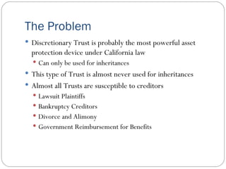 The Problem Discretionary Trust is probably the most powerful asset protection device under California law Can only be used for inheritances This type of Trust is almost never used for inheritances Almost all Trusts are susceptible to creditors Lawsuit Plaintiffs Bankruptcy Creditors Divorce and Alimony Government Reimbursement for Benefits 