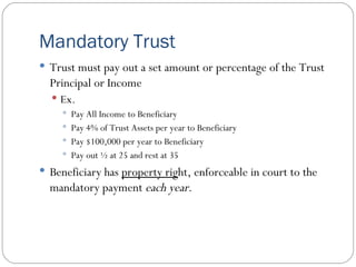 Mandatory Trust Trust must pay out a set amount or percentage of the Trust Principal or Income Ex. Pay All Income to Beneficiary Pay 4% of Trust Assets per year to Beneficiary Pay $100,000 per year to Beneficiary Pay out ½ at 25 and rest at 35 Beneficiary has  property rig ht, enforceable in court to the mandatory payment  each year . 
