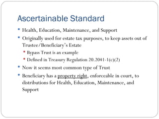 Ascertainable Standard Health, Education, Maintenance, and Support Originally used for estate tax purposes, to keep assets out of Trustee/Beneficiary’s Estate Bypass Trust is an example Defined in Treasury Regulation 20.2041-1(c)(2) Now it seems most common type of Trust Beneficiary has a  property right , enforceable in court, to distributions for Health, Education, Maintenance, and Support 