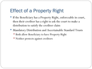 Effect of a Property Right If the Beneficiary has a Property Right, enforceable in court, then their creditor has a right to ask the court to make a distribution to satisfy the creditor claim Mandatory Distribution and Ascertainable Standard Trusts Both allow Beneficiary to have Property Right Neither protects against creditors 
