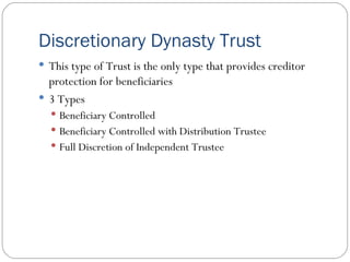 Discretionary Dynasty Trust This type of Trust is the only type that provides creditor protection for beneficiaries 3 Types Beneficiary Controlled Beneficiary Controlled with Distribution Trustee Full Discretion of Independent Trustee 