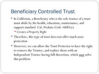 Beneficiary Controlled Trust In California, a Beneficiary who is the sole trustee of a trust must abide by the health, education, maintenance, and support standard. Cal. Probate Code 16081(c) Creates a Property Right Therefore, this type of trust does not offer much asset protection However, we can allow the Trust Protector to have the right to remove the Trustee, and replace them with an Independent Trustee having full discretion, which  may  solve this problem 