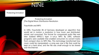 SCHILING CHAPTER
NINE
Schilling chapter SIX page 183
Protecting Innivation
Protecting Innivation
|The Digital Music Distribution Revolution
Fraunhofer and MP3
In 1991, Fraunhofer IIS of Germany developed an algorithm that
would set in motion a revolution in how music was distributed,
stored, and consumed. This format for compressed audio files was
later dubbed MPEG-1 layer 3—a.k.a. MP3. By 1995, software
programs were available that enabled consumers to convert tracks
from compact discs to MP3 files. This technology transformed how
music could be manipulated—a song was now a file that could be
kept on a hard drive, and the file was small enough to be shared
over the Internet.
MUHAMMAD ROZAQ – SISTEM INFORMASI
 