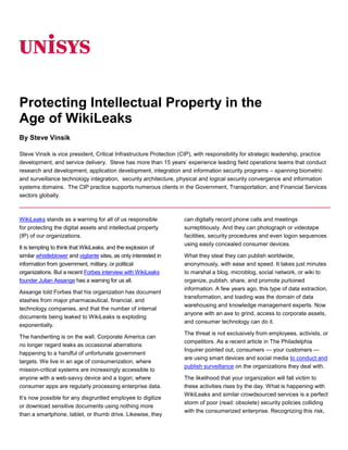 06350<br />Protecting Intellectual Property in the <br />Age of WikiLeaks<br />By Steve Vinsik<br />Steve Vinsik is vice president, Critical Infrastructure Protection (CIP), with responsibility for strategic leadership, practice development, and service delivery.  Steve has more than 15 years’ experience leading field operations teams that conduct research and development, application development, integration and information security programs – spanning biometric and surveillance technology integration,  security architecture, physical and logical security convergence and information systems domains.  The CIP practice supports numerous clients in the Government, Transportation, and Financial Services sectors globally.<br />WikiLeaks stands as a warning for all of us responsible for protecting the digital assets and intellectual property (IP) of our organizations.<br />It is tempting to think that WikiLeaks, and the explosion of similar whistleblower and vigilante sites, as only interested in information from government, military, or political organizations. But a recent Forbes interview with WikiLeaks founder Julian Assange has a warning for us all.<br />Assange told Forbes that his organization has document stashes from major pharmaceutical, financial, and technology companies, and that the number of internal documents being leaked to WikiLeaks is exploding exponentially.<br />The handwriting is on the wall. Corporate America can no longer regard leaks as occasional aberrations happening to a handful of unfortunate government targets. We live in an age of consumerization, where mission-critical systems are increasingly accessible to anyone with a web-savvy device and a logon; where consumer apps are regularly processing enterprise data.<br />It’s now possible for any disgruntled employee to digitize or download sensitive documents using nothing more than a smartphone, tablet, or thumb drive. Likewise, they can digitally record phone calls and meetings surreptitiously. And they can photograph or videotape facilities, security procedures and even logon sequences using easily concealed consumer devices.<br />What they steal they can publish worldwide, anonymously, with ease and speed. It takes just minutes to marshal a blog, microblog, social network, or wiki to organize, publish, share, and promote purloined information. A few years ago, this type of data extraction, transformation, and loading was the domain of data warehousing and knowledge management experts. Now anyone with an axe to grind, access to corporate assets, and consumer technology can do it.<br />The threat is not exclusively from employees, activists, or competitors. As a recent article in The Philadelphia Inquirer pointed out, consumers — your customers — are using smart devices and social media to conduct and publish surveillance on the organizations they deal with.<br />The likelihood that your organization will fall victim to these activities rises by the day. What is happening with WikiLeaks and similar crowdsourced services is a perfect storm of poor (read: obsolete) security policies colliding with the consumerized enterprise. Recognizing this risk, there are specific actions that your organization can take today to secure its IP. <br />These include:<br />Recognizing that the threat is internal as well as external<br />Extending your endpoint security to the consumer technology devices being used in your organization or otherwise connecting to your organization<br />Ensuring your security policies keep pace with consumer technology<br />A Broader Threat Profile<br />Let’s consider each of these bullet points individually, starting with the threat itself. We spend a lot of time and effort protecting our organizations from outside threats, but the source of the material posted on WikiLeaks was an insider — a private first class with authorized access to the information (though certainly not the authorization to download it and publish it).<br />We need to realize that the trusted insider is as legitimate a threat as the untrusted outsider. Insiders have the access and opportunity to find and use proprietary information that could do real damage when placed in the wrong hands.<br />Obviously, employees need access to information to do their jobs. But we often give them access to a lot more data than they really need, and we often fail to review that access and update it accordingly over time. We must expand our focus in security beyond simple data protection, data security, and identity management.<br />It is no longer sufficient to simply authenticate that users are who they say they are. We also need to know exactly what information they should have access to as part of their job responsibilities. And we need to know what they are doing with that information, and where they are doing it.<br />This starts by adopting the notion that data is in a hostile or unknown environment even when inside our own firewall on our own internal network. We have to be able to protect that data at all times. From an enterprise perspective, we need to secure data while it is at rest, in motion, and in use.<br />As an example, there is a wealth of general information about the U.S. government to be found on the Internet as well as floating around internally throughout the government. All of it seems innocuous in and of itself. But it’s been said that an antagonist could piece all that information together, and suddenly gain a fuller picture of what could be classified information.<br />Businesses have this same problem. There might be a lot of sales, marketing, opportunity, portfolio, or strategy documents that, on their own, might be fine to disseminate to an organization internally or externally.<br />But anyone with an agenda could snoop around using the organization’s social and enterprise collaboration tools, its website, its various public feeds (Twitter, LinkedIn, job boards and postings, etc.) and start piecing together a bigger picture. Soon they might be able to connect the dots of a strategic plan that should be closely held and well secured.<br />Extending Endpoint Security to Consumer Devices<br />What can be done in an era when a tiny thumb drive or smartphone can be used to bring a secure network to its knees? Clearly we need to extend security to cover the new consumer devices of today and those to come.<br />The first step with smartphones is to authenticate that the user is who he says he is. With mobile devices, identity management is a bit more difficult. You can’t necessarily use a smart card to allow an on-site or remote employee to swipe an ID card and connect securely.<br />That said, we can implement policies that extend to these devices. We can put a digital certificate on them, so we know the smartphone is a trusted device that’s permitted to connect to our network and get e-mail, for example, or browse certain network shares.<br />We might have additional layers of security as well. We can have a policy that requires a complex password or touch-screen gesture to access the device. We can require the device to automatically lock itself and require the user to re-authenticate after some period of time or inactivity. And we can enforce these policies for any device that connects to our networks, even if the devices are owned by the employee.<br />Biometrics is becoming an option for smartphones, tablets, netbooks, and laptops that have integrated cameras and microphones (and today, most new devices do). First and foremost, requiring the capture of a digital photo at logon can associate a face with the transaction. And the built-in audio/video capabilities of mobile computing devices are getting so good that companies can start considering using them for face, image, and voice authentication.<br />When dealing with smartphones and tablets specifically, organizations can use integrated GPS and other location services to control what information can be disseminated to users. Consider an attempt to access a confidential report via an iPhone. The request originates from a location that, according to the user’s access profile, is not on a list of approved locations or does not otherwise fit the user’s movement pattern.<br />The request is therefore suspect. Maybe it’s not really the employee or the employee’s device. Or perhaps the device was lost or stolen. It could easily be someone else trying to impersonate the employee to access the information. Since the request originates outside the scope of the employee’s authorized locations, the request can be denied, or additional authentication measures can be required (i.e., multi-factor authentication).<br />Let’s take it a step further. Suppose we’re in a company facility that has tight digital rights management on its data to prevent unauthorized printing, e-mailing, or downloading of documents. The loophole: The employee’s mobile phone or tablet has a high-resolution camera on it. It’s a simple matter to snap photos of documents or screens and neutralize the DRM protections.<br />But what if the facility has a location-based policy and supporting technology in effect? A policy that uses location-based services will disable the camera on any device the moment anyone enters the facility. When they leave the building the camera will function normally. The process is invisible and unobtrusive to the user, and closes one of the bigger security loopholes evident in most organizations today.<br />Yet another use of location-based policy might be to allow employees to view and edit documents on their screen while they are within a secure facility, but prohibit that data from being stored locally, and deny access entirely when they are not within the building.<br />An analogous approach is to look for changes in an employee’s usage patterns. There are quite a number of tools becoming available that can analyze employees’ work patterns — what files they access, how many e-mails they send, what kind of attachments they send, who they communicate with, what internal and external resources they access, where they work, and so on.<br />When an anomaly is detected, the security team could be alerted to the anomalous behavior, and check to ensure that it was a legitimate business activity. Maybe it’s legitimate, and the employee is simply working with a new team in a different part of the building, and must work with people and documents they didn’t need to before. Or maybe they’re downloading a few gigabytes of secret diplomatic cables.<br />Keeping Pace with Changing Threat Profiles<br />The pace of change in consumer technology is breathtaking. Security policies need to keep up. If they don’t, there is only one outcome: The organization will be vulnerable. This is the most important rule to bear in mind.<br />The trouble is, most organizations will do the absolute minimum to meet compliance requirements. With financial institutions, they often build into their financial model the level of fraud that is acceptable for them to still make a profit. They only begin looking at security solutions when the fraud threatens their ability to make money. Sadly, they’re not alone in this mentality.<br />WikiLeaks has changed the equation by increasing the potential damage and the risk of IP theft. The consumerization of devices and applications is driving a new and evolving threat profile — one that demands unceasing diligence and evolution of policy, and the technology required to support it.<br />For more information visit www.unisys.com ©2011 Unisys Corporation. All rights reserved. Specifications are subject to change without notice. Unisys and the Unisys logo are registered trademarks of Unisys Corporation. All other brands and products referenced herein are acknowledged to be trademarks or registered trademarks of their respective holders. Printed in the United States of America 01/11 <br />