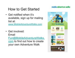 How to Get Started
•  Get notified when it’s
   available, sign up for mailing
   list at:
  www.MobileAdventureWalks.com


•  Get involved:
   Email
   Fun@MobileAdventureWalks.
   com to find out how to create
   your own Adventure Walk
 