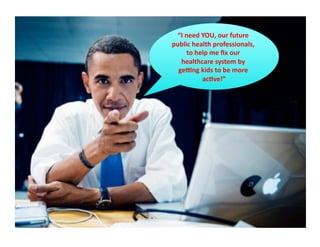 “I	
  need	
  YOU,	
  our	
  future	
  
public	
  health	
  professionals,	
  
         to	
  help	
  me	
  ﬁx	
  our	
  
   healthcare	
  system	
  by	
  
  geXng	
  kids	
  to	
  be	
  more	
  
                 ac*ve!”      	
  
 