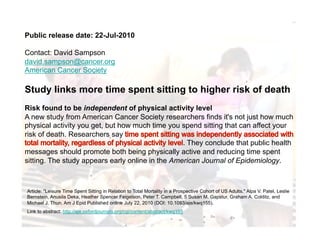 Public release date: 22-Jul-2010

Contact: David Sampson
david.sampson@cancer.org
American Cancer Society

Study links more time spent sitting to higher risk of death
Risk found to be independent of physical activity level
A new study from American Cancer Society researchers finds it's not just how much
physical activity you get, but how much time you spend sitting that can affect your
risk of death. Researchers say
                                                  . They conclude that public health
messages should promote both being physically active and reducing time spent
sitting. The study appears early online in the American Journal of Epidemiology.



Article: "Leisure Time Spent Sitting in Relation to Total Mortality in a Prospective Cohort of US Adults." Alpa V. Patel, Leslie
Bernstein, Anusila Deka, Heather Spencer Feigelson, Peter T. Campbell, 5 Susan M. Gapstur, Graham A. Colditz, and
Michael J. Thun. Am J Epid Published online July 22, 2010 (DOI: 10.1093/aje/kwq155).
Link to abstract: http://aje.oxfordjournals.org/cgi/content/abstract/kwq155
 