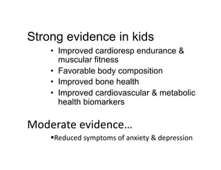 Strong evidence in kids
     •  Improved cardioresp endurance &
        muscular fitness
     •  Favorable body composition
     •  Improved bone health
     •  Improved cardiovascular & metabolic
        health biomarkers

Moderate	
  evidence…	
  
      Reduced	
  symptoms	
  of	
  anxiety	
  &	
  depression	
  
 