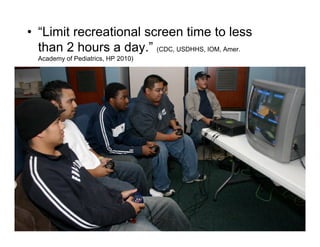 •  “Limit recreational screen time to less
   than 2 hours a day.” (CDC, USDHHS, IOM, Amer.
  Academy of Pediatrics, HP 2010)
 
