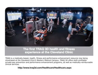 TRAQ is a medically-based, health, fitness and performance enhancement resource now being
showcased at the Cleveland Clinic’s Western Medical Campus. TRAQ 3D offers both profitable
private-pay prevention and performance enhancement programs, as well as medically-reimbursable
clinical services.

             http://www.traq3d.com/Healthcare/Healthcare.aspx
 