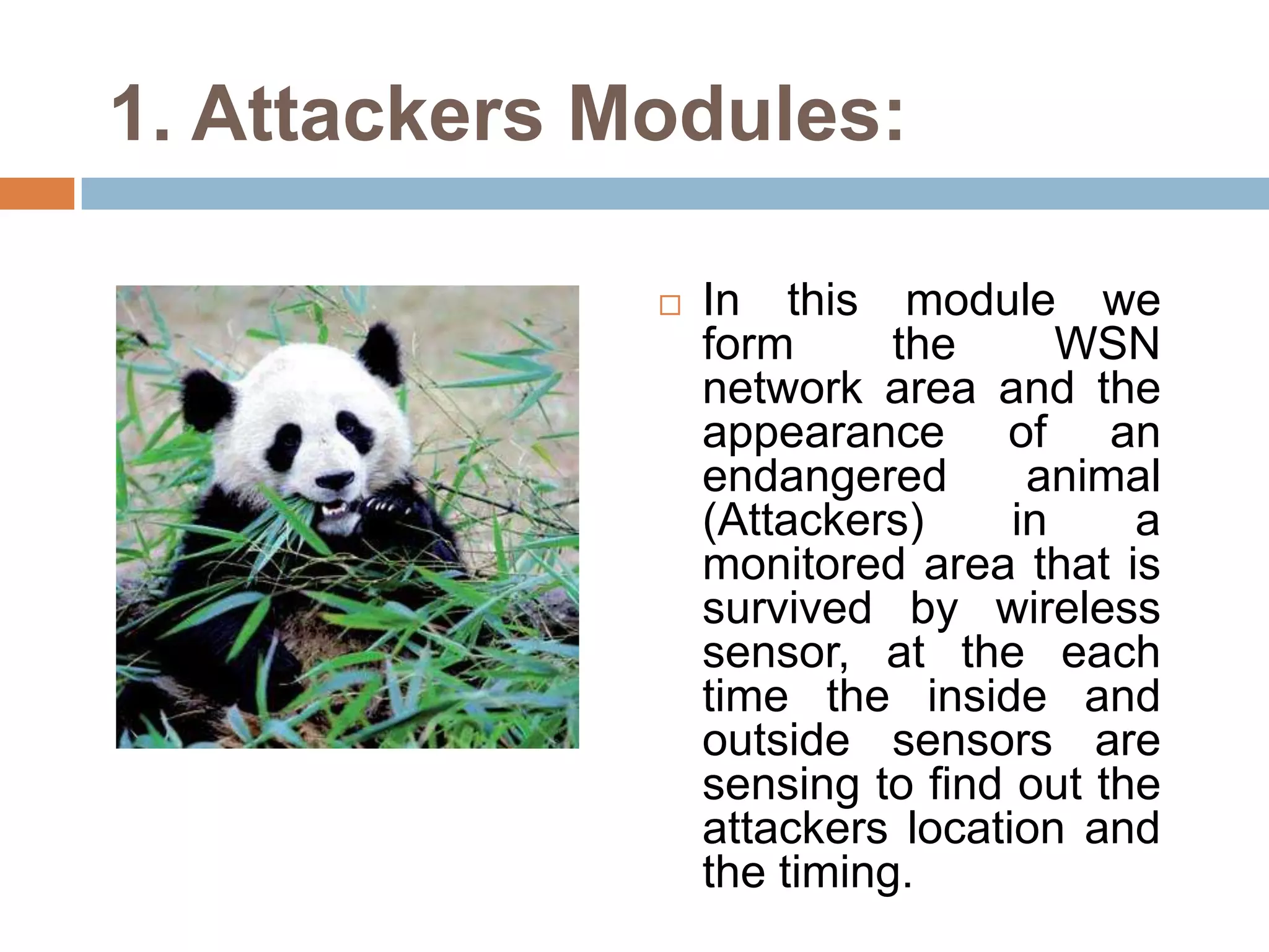 1. Attackers Modules:

                 In this module we
                  form      the      WSN
                  network area and the
                  appearance of an
                  endangered       animal
                  (Attackers)     in    a
                  monitored area that is
                  survived by wireless
                  sensor, at the each
                  time the inside and
                  outside sensors are
                  sensing to find out the
                  attackers location and
                  the timing.
 