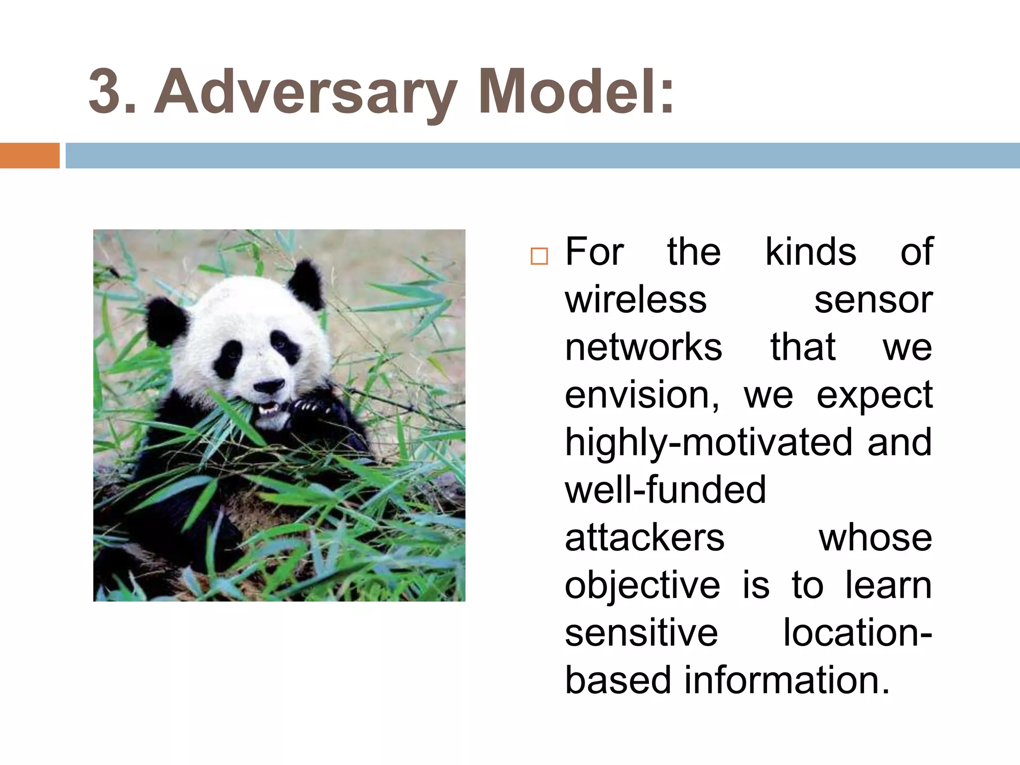 3. Adversary Model:

                 For the kinds of
                  wireless       sensor
                  networks that we
                  envision, we expect
                  highly-motivated and
                  well-funded
                  attackers      whose
                  objective is to learn
                  sensitive    location-
                  based information.
 