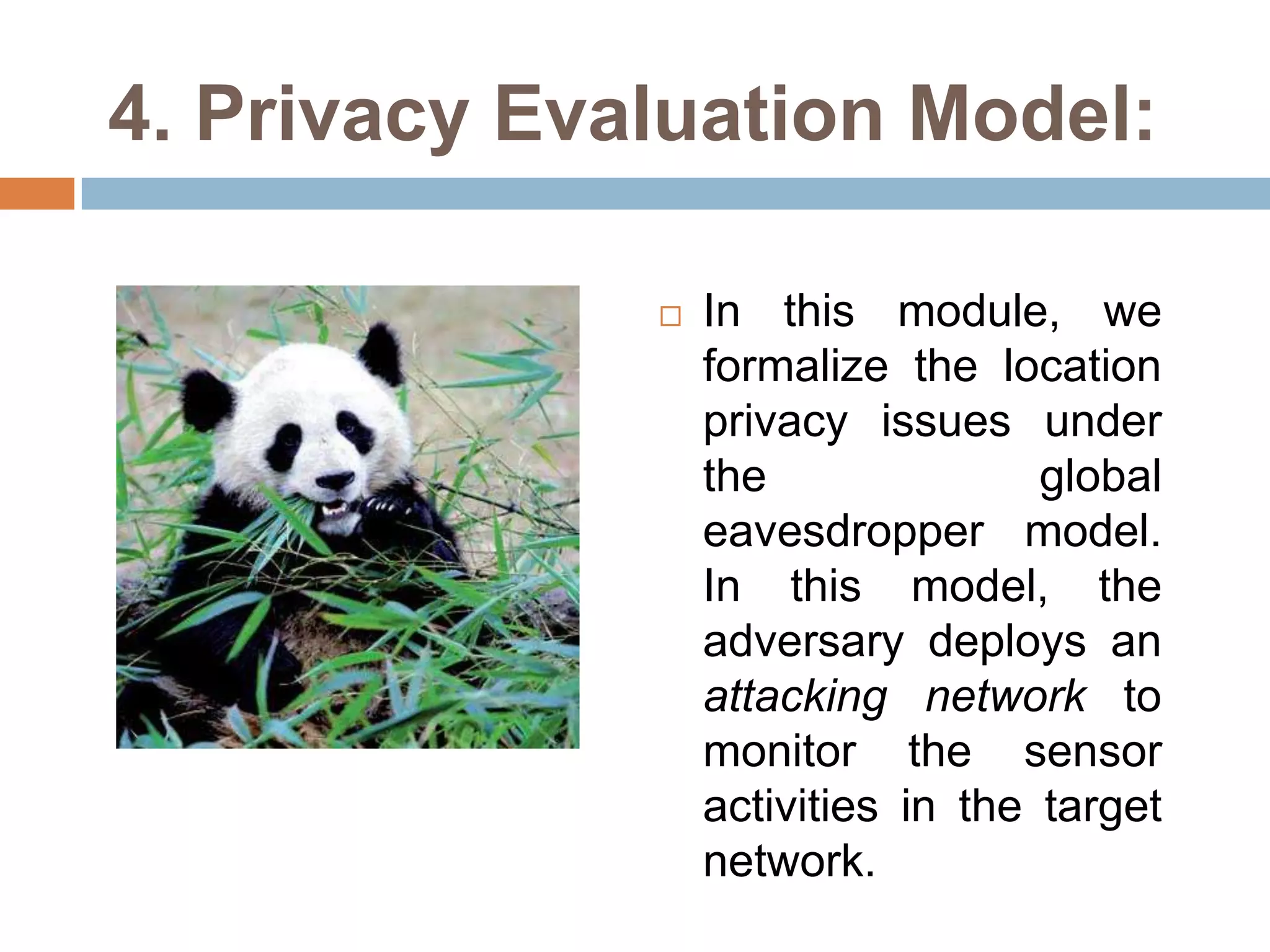 4. Privacy Evaluation Model:

                 In this module, we
                  formalize the location
                  privacy issues under
                  the               global
                  eavesdropper model.
                  In this model, the
                  adversary deploys an
                  attacking network to
                  monitor the sensor
                  activities in the target
                  network.
 