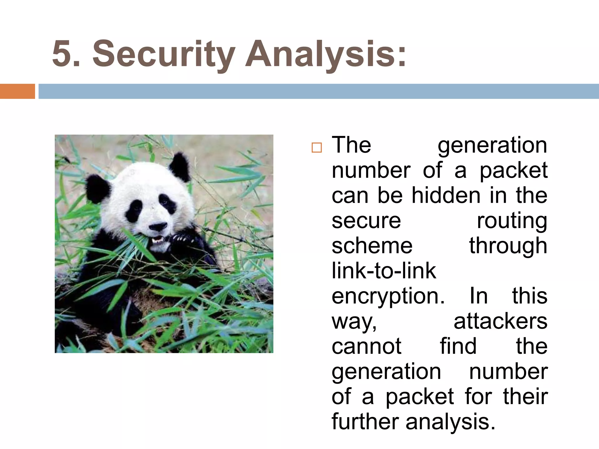 5. Security Analysis:

                  The          generation
                   number of a packet
                   can be hidden in the
                   secure            routing
                   scheme          through
                   link-to-link
                   encryption. In this
                   way,           attackers
                   cannot       find     the
                   generation number
                   of a packet for their
                   further analysis.
 