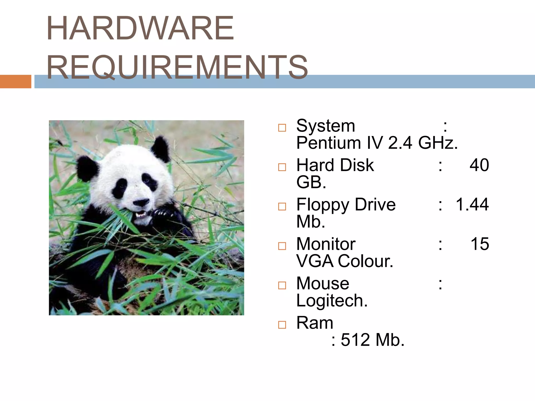 HARDWARE
REQUIREMENTS
             System           :
              Pentium IV 2.4 GHz.
             Hard Disk       :   40
              GB.
             Floppy Drive    : 1.44
              Mb.
             Monitor         :   15
              VGA Colour.
             Mouse           :
              Logitech.
             Ram
                  : 512 Mb.
 