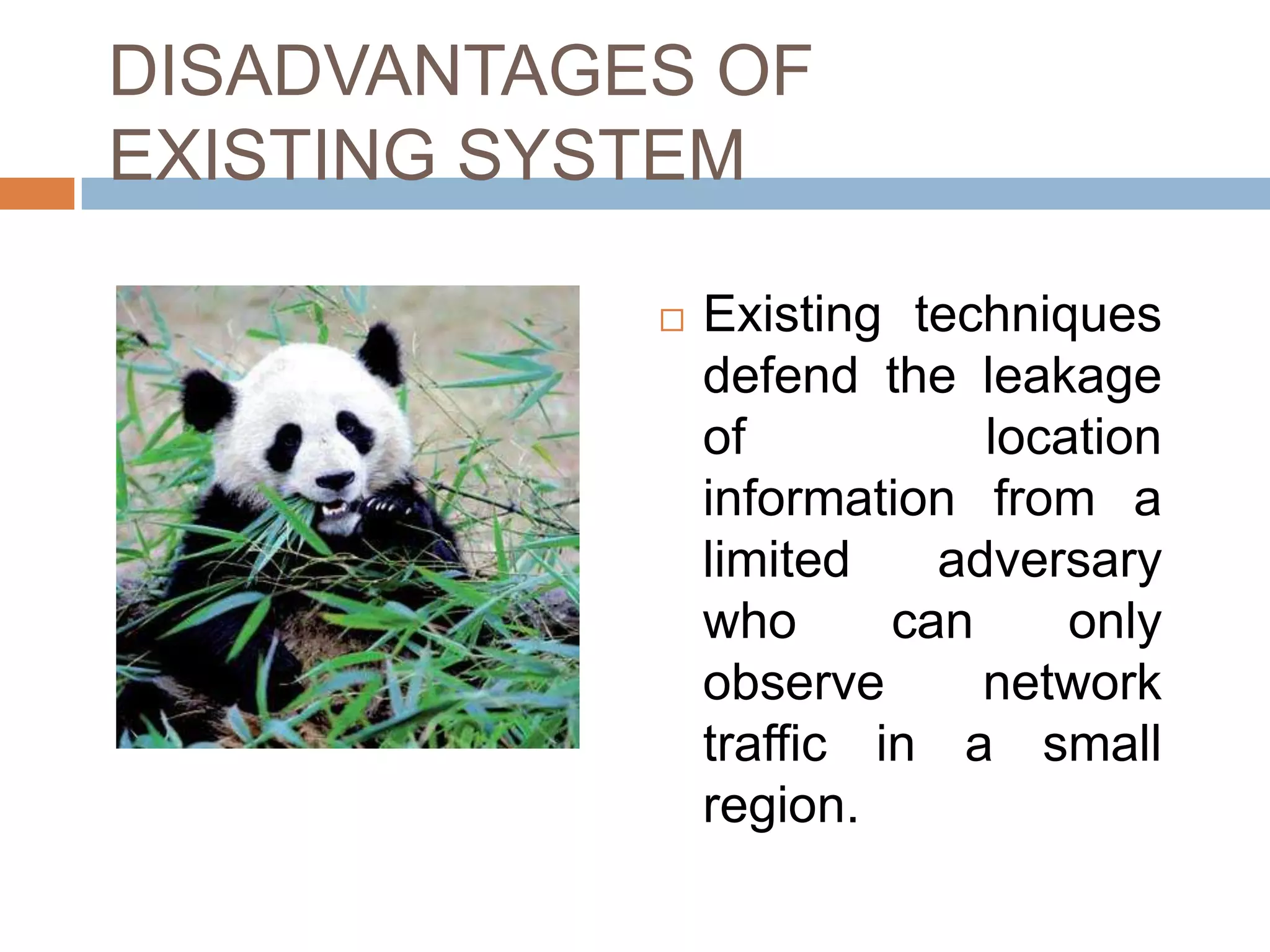 DISADVANTAGES OF
EXISTING SYSTEM

               Existing techniques
                defend the leakage
                of           location
                information from a
                limited    adversary
                who      can     only
                observe      network
                traffic in a small
                region.
 