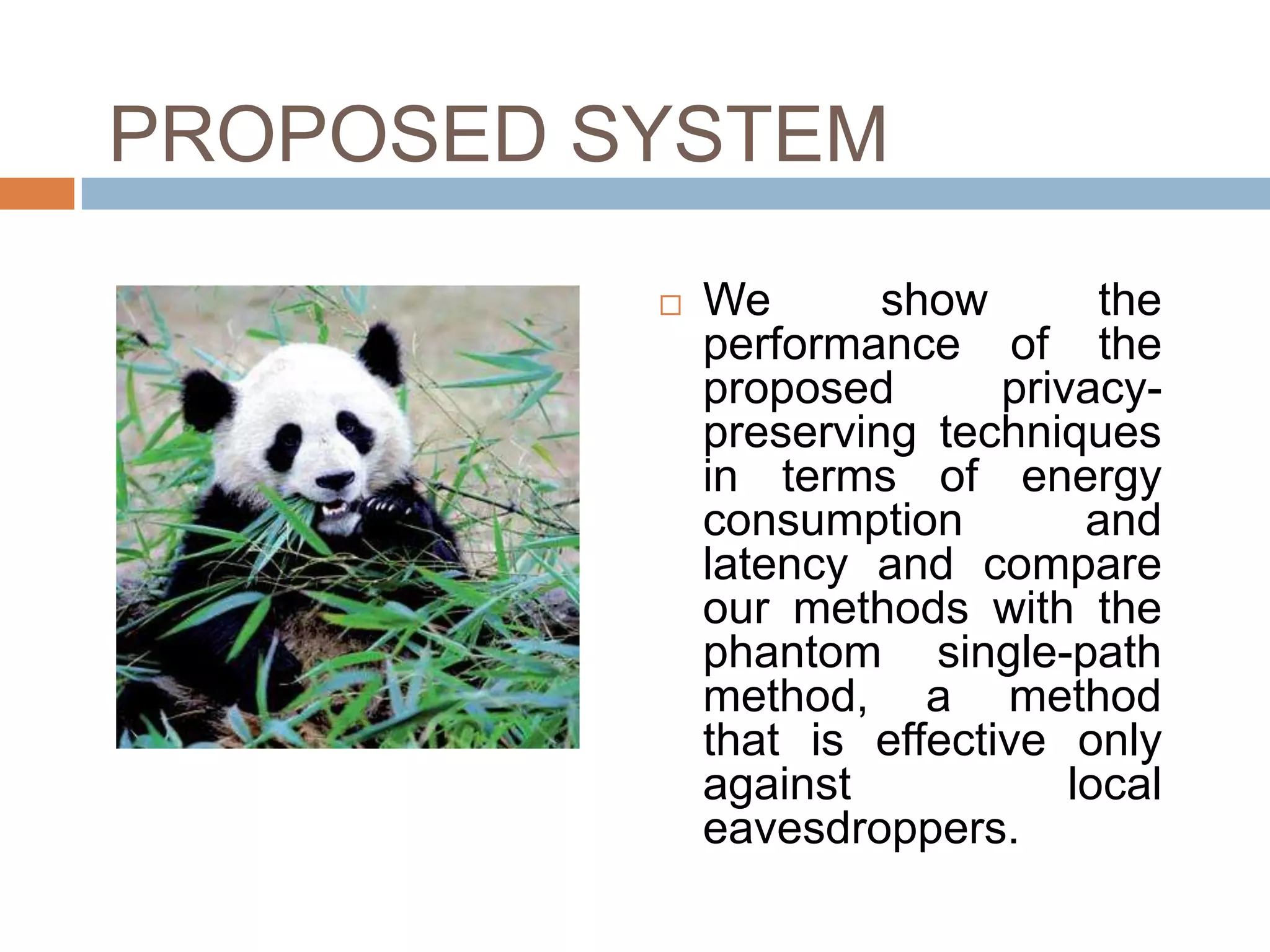 PROPOSED SYSTEM
             We       show        the
              performance of the
              proposed       privacy-
              preserving techniques
              in terms of energy
              consumption         and
              latency and compare
              our methods with the
              phantom single-path
              method, a method
              that is effective only
              against            local
              eavesdroppers.
 