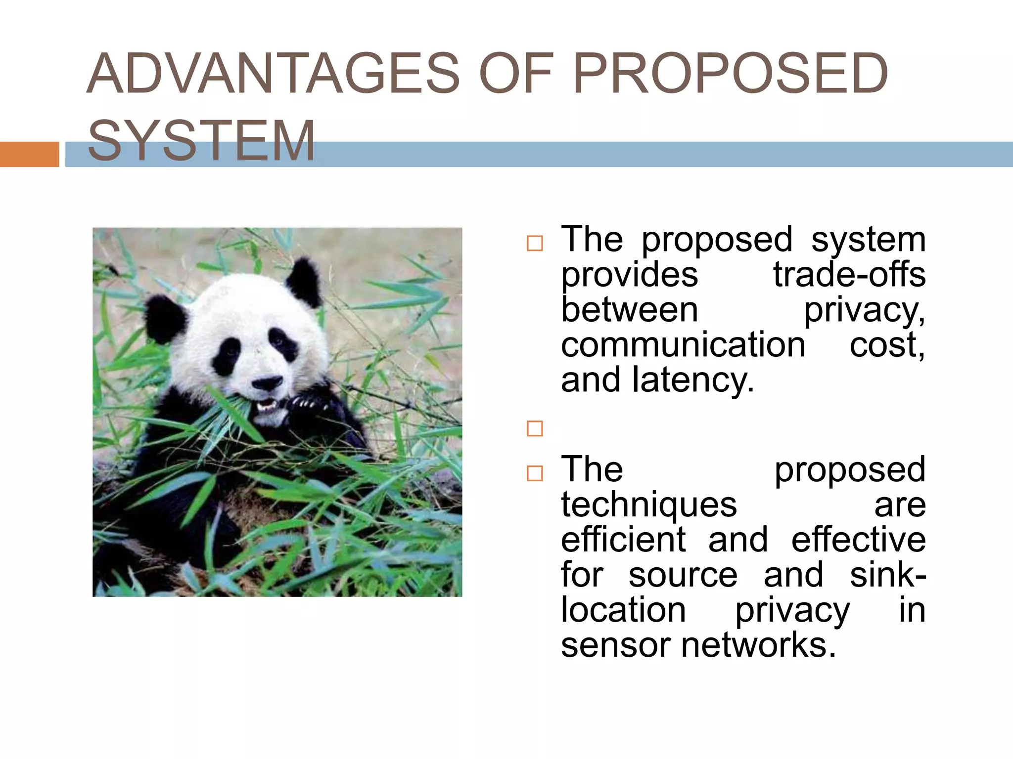 ADVANTAGES OF PROPOSED
SYSTEM
               The proposed system
                provides     trade-offs
                between        privacy,
                communication cost,
                and latency.
            

               The          proposed
                techniques         are
                efficient and effective
                for source and sink-
                location privacy in
                sensor networks.
 
