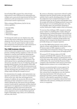 Several leading CME companies have achieved major
improvements in their CPQ process by embracing five key
configure, price, quote process improvements that have led to
reductions in order-processing times, increases in revenue,
and increased customer responsiveness.
When evaluating CPQ solutions, look for five key
solution capabilities:
Interoperability•	
Usability•	
Maintainability•	
Performance•	
Multi-channel support•	
To eliminate the number-one user adoption issue, make
sure the CPQ solution yields greater direct benefit to the
salesperson than the amount of time necessary to master
its use. Also, ensure the system improves order accuracy.
Sales management must demonstrate a solid commitment to
the project, or salespeople can be expected to resist.
The CME business climate
As the recession ends, companies need to improve their sales
processes, including reducing complexity, in order to be more
responsive to customer needs while also eliminating the
manual process points that create opportunities for margin
drain. Within today’s CME space, companies are facing
increasing complexity as well as greater competition. This
calls for greater focus on optimising and transforming the
sales process, especially in the area of configuring, pricing, and
quoting/ordering solutions. (For the purposes of this white
paper, the term “CME” will include telecommunications and
cable service providers; media companies involved in complex
sales like advertising sales; and software and IT providers
selling complex offerings like managed services.)
In communications, for example, a sales representative may
approach a potential client with a variety of communication
services across voice, video, data, and managed service
categories. In addition, the rep may also offer services from
third-party providers and partners to create an overall
solution. During the pre-order process, the rep will gather
customer location-specific requirements and then map those
requirements to an appropriate set of products and services.
With appropriate products and services selected, the
representative will then find the appropriate price point for
service using factors such as customer history (spend and
length of relationship), usage volume, term commitments,
and many other factors.
By contrast, in advertising a representative will need to gather
information about the customer’s product and target market
and link it back to specific advertising products. Not only will
the configuration need to include the development of the
advertising message, but also the media and geographies where
the message will be delivered. Multiple parameters may go into
figuring the price of an ad, including placement, time, color,
size, geographic region, and customisation. Preparing an
accurate, timely quote is highly complex in these environments.
To overcome these challenges, CME companies are placing
greater emphasis on simplifying their complex selling and
ordering processes. Constant fluctuations in the breadth and
type of product offerings, pricing changes, and reduced sales
forces make managing an already complex sales process even
more difficult. Failure to uniformly manage products and
pricing can lead to misquotes that alienate customers and
potentially damage your company’s reputation.
In early 2010, IBM Sterling initiated a survey with the
objective of better understanding the current climate of the
IT decision maker in CME companies as well as
understanding needs and priorities relating to improving sales
process performance to enable revenue and margin growth.
We surveyed 313 IT decision makers in US CME
companies and 100 UK CME companies. The survey results
demonstrated that CME companies are placing greater focus
on how they interact with and sell to their customers, especially
in B2B markets. The survey found that 80 percent of these
companies in the United States and 61 percent in the United
Kingdom feel the recession is over or nearly halfway over.
However, any potential growth in revenue appears to be
dependent on investment. The majority of respondents
(over 70 percent) said they will invest in better serving
their customer base by expanding into new sales channels,
improving responsiveness of the sales process, and
preparing for growth in customer spending. For example,
in the U.S., when asked for top priorities for software
investment, 91 percent of respondents indicated that better
collaboration with customers, including sales and customer
service, is a top priority.
IBM Software Telecommunications
2
 