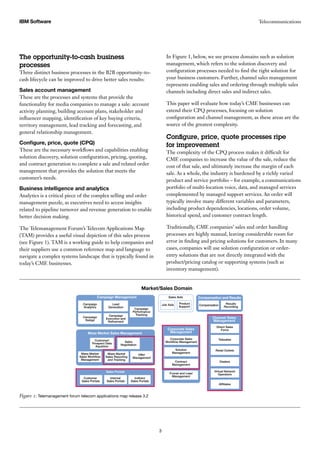 In Figure 1, below, we see process domains such as solution
management, which refers to the solution discovery and
configuration processes needed to find the right solution for
your business customers. Further, channel sales management
represents enabling sales and ordering through multiple sales
channels including direct sales and indirect sales.
This paper will evaluate how today’s CME businesses can
extend their CPQ processes, focusing on solution
configuration and channel management, as these areas are the
source of the greatest complexity.
Configure, price, quote processes ripe
for improvement
The complexity of the CPQ process makes it difficult for
CME companies to increase the value of the sale, reduce the
cost of that sale, and ultimately increase the margin of each
sale. As a whole, the industry is burdened by a richly varied
product and service portfolio – for example, a communications
portfolio of multi-location voice, data, and managed services
complemented by managed support services. An order will
typically involve many different variables and parameters,
including product dependencies, locations, order volume,
historical spend, and customer contract length.
Traditionally, CME companies’ sales and order handling
processes are highly manual, leaving considerable room for
error in finding and pricing solutions for customers. In many
cases, companies will use solution configuration or order-
entry solutions that are not directly integrated with the
product/pricing catalog or supporting systems (such as
inventory management).
The opportunity-to-cash business
processes
Three distinct business processes in the B2B opportunity-to-
cash lifecycle can be improved to drive better sales results:
Sales account management
These are the processes and systems that provide the
functionality for media companies to manage a sale: account
activity planning, building account plans, stakeholder and
influencer mapping, identification of key buying criteria,
territory management, lead tracking and forecasting, and
general relationship management.
Configure, price, quote (CPQ)
These are the necessary workflows and capabilities enabling
solution discovery, solution configuration, pricing, quoting,
and contract generation to complete a sale and related order
management that provides the solution that meets the
customer’s needs.
Business intelligence and analytics
Analytics is a critical piece of the complex selling and order
management puzzle, as executives need to access insights
related to pipeline turnover and revenue generation to enable
better decision making.
The Telemanagement Forum’s Telecom Applications Map
(TAM) provides a useful visual depiction of this sales process
(see Figure 1). TAM is a working guide to help companies and
their suppliers use a common reference map and language to
navigate a complex systems landscape that is typically found in
today’s CME businesses.
TelecommunicationsIBM Software
3
Figure 1: Telemanagement forum telecom applications map release 3.2
Campaign
Analytics
Product
Support
Job Aids
Funnel and Lead
Management
Contract
Management
Solution
Management
Corporate Sales
Workﬂow Management
Sales Aids
Market/Sales Domain
Customer/
Prospect Data
Aquistion
Mass Market
Sales Workﬂow
Management
Customer
Sales Portals
Internal
Sales Portals
Indirect
Sales Portals
Mass Market
Sales Reporting
and Tracking
Offer
Management
Sales
Negotiation
Campaign Management
Mass Market Sales Management
Corporate Sales
Management
Compensation Results
Recording
Compensation and Results
Afﬁliates
Virtual Network
Operators
Dealers
Retail Outlets
Telesales
Direct Sales
Force
Channel Sales
Management
Sales Portals
Campaign
Design
Campaign
Execution and
Reﬁnement
Campaign
Performance
Tracking
Lead
Generation
 