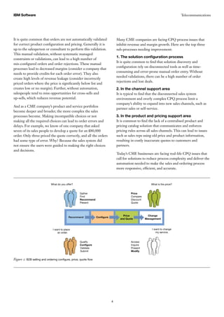 TelecommunicationsIBM Software
4
It is quite common that orders are not automatically validated
for correct product configuration and pricing. Generally it is
up to the salesperson or consultant to perform this validation.
This manual validation, without systematic managed
constraints or validations, can lead to a high number of
mis-configured orders and order rejections. These manual
processes lead to decreased margins (consider a company that
needs to provide credits for each order error). They also
create high levels of revenue leakage (consider incorrectly
priced orders where the price is significantly below list and
creates low or no margin). Further, without automation,
salespeople tend to miss opportunities for cross-sells and
up-sells, which reduces revenue potential.
And as a CME company’s product and service portfolios
become deeper and broader, the more complex the sales
processes become. Making incompatible choices or not
making all the required choices can lead to order errors and
delays. For example, we know of one company that asked
seven of its sales people to develop a quote for an £80,000
order. Only three priced the quote correctly, and all the orders
had some type of error. Why? Because the sales system did
not ensure the users were guided to making the right choices
and decisions.
Many CME companies are facing CPQ process issues that
inhibit revenue and margin growth. Here are the top three
sub-processes needing improvement:
1. The solution configuration process
It is quite common to find that solution discovery and
configuration rely on disconnected tools as well as time-
consuming and error-prone manual order entry. Without
needed validations, there can be a high number of order
rejections and lost deals.
2. In the channel support area
It is typical to find that the disconnected sales system
environment and overly complex CPQ process limit a
company’s ability to expand into new sales channels, such as
partner sales or self-service.
3. In the product and pricing support area
It is common to find the lack of a centralised product and
pricing catalog solution that communicates and enforces
pricing rules across all sales channels. This can lead to issues
such as sales reps using old price and product information,
resulting in costly inaccurate quotes to customers and
partners.
Today’s CME businesses are facing real-life CPQ issues that
call for solutions to reduce process complexity and deliver the
automation needed to make the sales and ordering process
more responsive, efficient, and accurate.
Figure 2: B2B selling and ordering configure, price, quote flow
What do you offer?
I want to place
an order.
I want to change
my service.
What is the price?
Recommend Conﬁgure
Price
and Quote
Change
Management
Gather
Find
Recommend
Present
Price
Compare
Discount
Quote
Qualify
Conﬁgure
Validate
Submit
Access
Inquire
Present
Modify
 