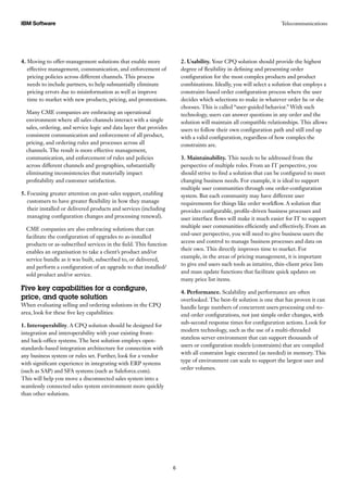 TelecommunicationsIBM Software
6
4. Moving to offer-management solutions that enable more
effective management, communication, and enforcement of
pricing policies across different channels. This process
needs to include partners, to help substantially eliminate
pricing errors due to misinformation as well as improve
time to market with new products, pricing, and promotions.
Many CME companies are embracing an operational
environment where all sales channels interact with a single
sales, ordering, and service logic and data layer that provides
consistent communication and enforcement of all product,
pricing, and ordering rules and processes across all
channels. The result is more effective management,
communication, and enforcement of rules and policies
across different channels and geographies, substantially
eliminating inconsistencies that materially impact
profitability and customer satisfaction.
5. Focusing greater attention on post-sales support, enabling
customers to have greater flexibility in how they manage
their installed or delivered products and services (including
managing configuration changes and processing renewal).
CME companies are also embracing solutions that can
facilitate the configuration of upgrades to as-installed
products or as-subscribed services in the field. This function
enables an organisation to take a client’s product and/or
service bundle as it was built, subscribed to, or delivered,
and perform a configuration of an upgrade to that installed/
sold product and/or service.
Five key capabilities for a configure,
price, and quote solution
When evaluating selling and ordering solutions in the CPQ
area, look for these five key capabilities:
1. Interoperability. A CPQ solution should be designed for
integration and interoperability with your existing front-
and back-office systems. The best solution employs open-
standards-based integration architecture for connection with
any business system or rules set. Further, look for a vendor
with significant experience in integrating with ERP systems
(such as SAP) and SFA systems (such as Saleforce.com).
This will help you move a disconnected sales system into a
seamlessly connected sales system environment more quickly
than other solutions.
2. Usability. Your CPQ solution should provide the highest
degree of flexibility in defining and presenting order
configuration for the most complex products and product
combinations. Ideally, you will select a solution that employs a
constraint-based order configuration process where the user
decides which selections to make in whatever order he or she
chooses. This is called “user-guided behavior.” With such
technology, users can answer questions in any order and the
solution will maintain all compatible relationships. This allows
users to follow their own configuration path and still end up
with a valid configuration, regardless of how complex the
constraints are.
3. Maintainability. This needs to be addressed from the
perspective of multiple roles. From an IT perspective, you
should strive to find a solution that can be configured to meet
changing business needs. For example, it is ideal to support
multiple user communities through one order-configuration
system. But each community may have different user
requirements for things like order workflow. A solution that
provides configurable, profile-driven business processes and
user interface flows will make it much easier for IT to support
multiple user communities efficiently and effectively. From an
end-user perspective, you will need to give business users the
access and control to manage business processes and data on
their own. This directly improves time to market. For
example, in the areas of pricing management, it is important
to give end users such tools as intuitive, thin-client price lists
and mass update functions that facilitate quick updates on
many price list items.
4. Performance. Scalability and performance are often
overlooked. The best-fit solution is one that has proven it can
handle large numbers of concurrent users processing end-to-
end order configurations, not just simple order changes, with
sub-second response times for configuration actions. Look for
modern technology, such as the use of a multi-threaded
stateless server environment that can support thousands of
users or configuration models (constraints) that are compiled
with all constraint logic executed (as needed) in memory. This
type of environment can scale to support the largest user and
order volumes.
 