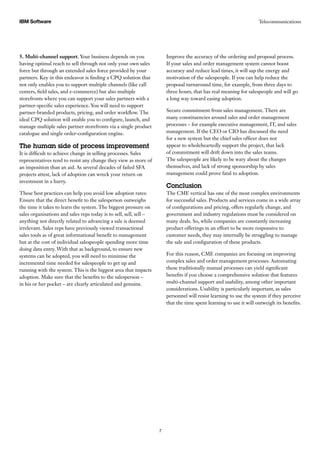 TelecommunicationsIBM Software
7
5. Multi-channel support. Your business depends on you
having optimal reach to sell through not only your own sales
force but through an extended sales force provided by your
partners. Key in this endeavor is finding a CPQ solution that
not only enables you to support multiple channels (like call
centers, field sales, and e-commerce) but also multiple
storefronts where you can support your sales partners with a
partner-specific sales experience. You will need to support
partner-branded products, pricing, and order workflow. The
ideal CPQ solution will enable you to configure, launch, and
manage multiple sales partner storefronts via a single product
catalogue and single order-configuration engine.
The human side of process improvement
It is difficult to achieve change in selling processes. Sales
representatives tend to resist any change they view as more of
an imposition than an aid. As several decades of failed SFA
projects attest, lack of adoption can wreck your return on
investment in a hurry.
These best practices can help you avoid low adoption rates:
Ensure that the direct benefit to the salesperson outweighs
the time it takes to learn the system. The biggest pressure on
sales organisations and sales reps today is to sell, sell, sell –
anything not directly related to advancing a sale is deemed
irrelevant. Sales reps have previously viewed transactional
sales tools as of great informational benefit to management
but at the cost of individual salespeople spending more time
doing data entry. With that as background, to ensure new
systems can be adopted, you will need to minimise the
incremental time needed for salespeople to get up and
running with the system. This is the biggest area that impacts
adoption. Make sure that the benefits to the salesperson –
in his or her pocket – are clearly articulated and genuine.
Improve the accuracy of the ordering and proposal process.
If your sales and order management system cannot boost
accuracy and reduce lead times, it will sap the energy and
motivation of the salespeople. If you can help reduce the
proposal turnaround time, for example, from three days to
three hours, that has real meaning for salespeople and will go
a long way toward easing adoption.
Secure commitment from sales management. There are
many constituencies around sales and order management
processes – for example executive management, IT, and sales
management. If the CEO or CIO has discussed the need
for a new system but the chief sales officer does not
appear to wholeheartedly support the project, that lack
of commitment will drift down into the sales teams.
The salespeople are likely to be wary about the changes
themselves, and lack of strong sponsorship by sales
management could prove fatal to adoption.
Conclusion
The CME vertical has one of the most complex environments
for successful sales. Products and services come in a wide array
of configurations and pricing, offers regularly change, and
government and industry regulations must be considered on
many deals. So, while companies are constantly increasing
product offerings in an effort to be more responsive to
customer needs, they may internally be struggling to manage
the sale and configuration of these products.
For this reason, CME companies are focusing on improving
complex sales and order management processes. Automating
these traditionally manual processes can yield significant
benefits if you choose a comprehensive solution that features
multi-channel support and usability, among other important
considerations. Usability is particularly important, as sales
personnel will resist learning to use the system if they perceive
that the time spent learning to use it will outweigh its benefits.
 