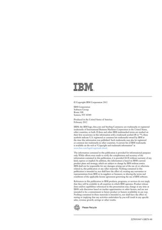 ZZW03047-GBEN-00
© Copyright IBM Corporation 2012
IBM Corporation
Software Group
Route 100
Somers, NY 10589
Produced in the United States of America
February 2012
IIBM, the IBM logo, ibm.com and Sterling Commerce are trademarks or registered
trademarks of International Business Machines Corporation in the United States,
other countries, or both. If these and other IBM trademarked terms are marked on
their first occurrence in this information with a trademark symbol (® or ™), these
symbols indicate U.S. registered or common law trademarks owned by IBM at
the time this information was published. Such trademarks may also be registered
or common law trademarks in other countries. A current list of IBM trademarks
is available on the web at “Copyright and trademark information” at
www.ibm.com/legal/copytrade.shtml.
The information contained in this publication is provided for informational purposes
only. While efforts were made to verify the completeness and accuracy of the
information contained in this publication, it is provided AS IS without warranty of any
kind, express or implied. In addition, this information is based on IBM’s current
product plans and strategy, which are subject to change by IBM without notice.
IBM shall not be responsible for any damages arising out of the use of, or otherwise
related to, this publication or any other materials. Nothing contained in this
publication is intended to, nor shall have the effect of, creating any warranties or
representations from IBM or its suppliers or licensors, or altering the terms and
conditions of the applicable license agreement governing the use of IBM software.
References in this publication to IBM products, programs, or services do not imply
that they will be available in all countries in which IBM operates. Product release
dates and/or capabilities referenced in this presentation may change at any time at
IBM’s sole discretion based on market opportunities or other factors, and are not
intended to be a commitment to future product or feature availability in any way.
Nothing contained in these materials is intended to, nor shall have the effect of,
stating or implying that any activities undertaken by you will result in any specific
sales, revenue growth, savings or other results.
Please Recycle
 