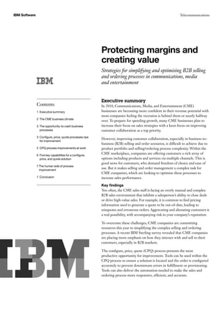 IBM Software Telecommunications
Protecting margins and
creating value
Strategies for simplifying and optimising B2B selling
and ordering processes in communications, media
and entertainment
Executive summary
In 2010, Communications, Media, and Entertainment (CME)
businesses are becoming more confident in their revenue potential with
most companies feeling the recession is behind them or nearly halfway
over. To prepare for spending growth, many CME businesses plan to
increase their focus on sales strategies with a keen focus on improving
customer collaboration as a top priority.
However, improving customer collaboration, especially in business-to-
business (B2B) selling and order scenarios, is difficult to achieve due to
product portfolio and selling/ordering process complexity. Within the
CME marketplace, companies are offering customers a rich array of
options including products and services via multiple channels. This is
good news for customers, who demand freedom of choice and ease of
use. But it makes selling and order management a complex task for
CME companies, which are looking to optimise these processes to
increase sales performance.
Key findings
Too often, the CME sales staff is facing an overly manual and complex
B2B sales environment that inhibits a salesperson’s ability to close deals
or drive high-value sales. For example, it is common to find pricing
information used to generate a quote to be out-of-date, leading to
misquotes and erroneous orders. Aggravating and alienating customers is
a real possibility, with accompanying risk to your company’s reputation.
To overcome these challenges, CME companies are committing
resources this year to simplifying the complex selling and ordering
processes. A recent IBM Sterling survey revealed that CME companies
are placing more emphasis on how they interact with and sell to their
customers, especially in B2B markets.
The configure, price, quote (CPQ) process presents the most
productive opportunity for improvement. Tools can be used within the
CPQ process to ensure a solution is located and the order is configured
accurately to prevent downstream errors in fulfillment or provisioning.
Tools can also deliver the automation needed to make the sales and
ordering process more responsive, efficient, and accurate.
Contents:
1 Executive summary
2 The CME business climate
3 The opportunity-to-cash business
processes
3 Configure, price, quote processes ripe
for improvement
5 CPQ process improvements at work
6 Five key capabilities for a configure,
price, and quote solution
7 The human side of process
improvement
7 Conclusion
 