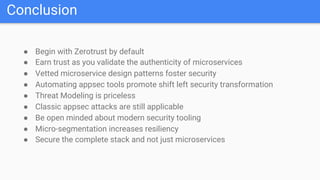 Conclusion
● Begin with Zerotrust by default
● Earn trust as you validate the authenticity of microservices
● Vetted microservice design patterns foster security
● Automating appsec tools promote shift left security transformation
● Threat Modeling is priceless
● Classic appsec attacks are still applicable
● Be open minded about modern security tooling
● Micro-segmentation increases resiliency
● Secure the complete stack and not just microservices
 
