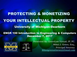 PROTECTING & MONETIZING
YOUR INTELLECTUAL PROPERTY
University of Michigan-Dearborn
ENGR 100 Introduction to Engineering & Computers
December 7, 2017
Presented By: GreenLaw Virtual, IP, PC.
Mikai J. Green, Esq.,
Principal Attorney
Mikaigreenattorney@Gmail.com
 