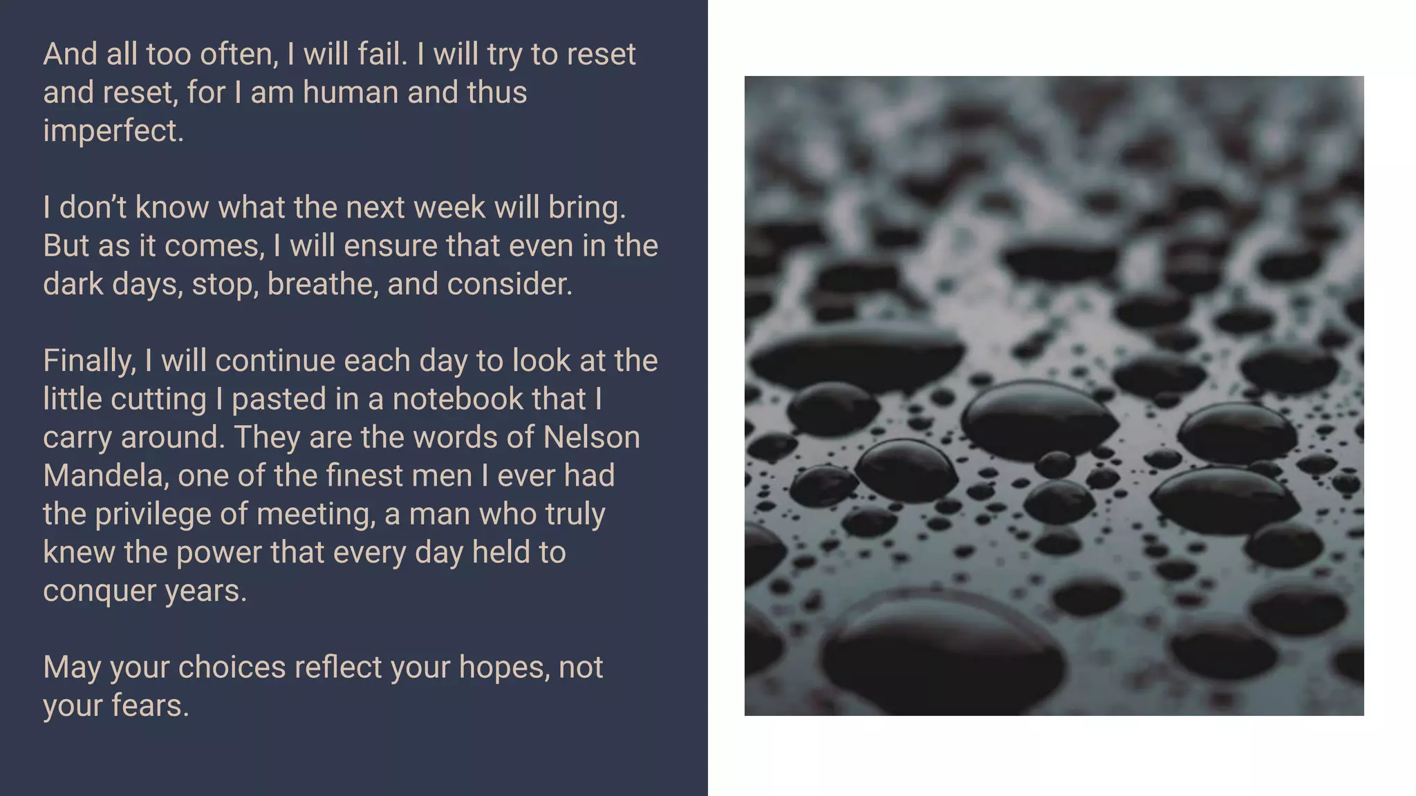 And all too often, I will fail. I will try to reset
and reset, for I am human and thus
imperfect.
I don’t know what the next week will bring.
But as it comes, I will ensure that even in the
dark days, stop, breathe, and consider.
Finally, I will continue each day to look at the
little cutting I pasted in a notebook that I
carry around. They are the words of Nelson
Mandela, one of the ﬁnest men I ever had
the privilege of meeting, a man who truly
knew the power that every day held to
conquer years.
May your choices reﬂect your hopes, not
your fears.
 