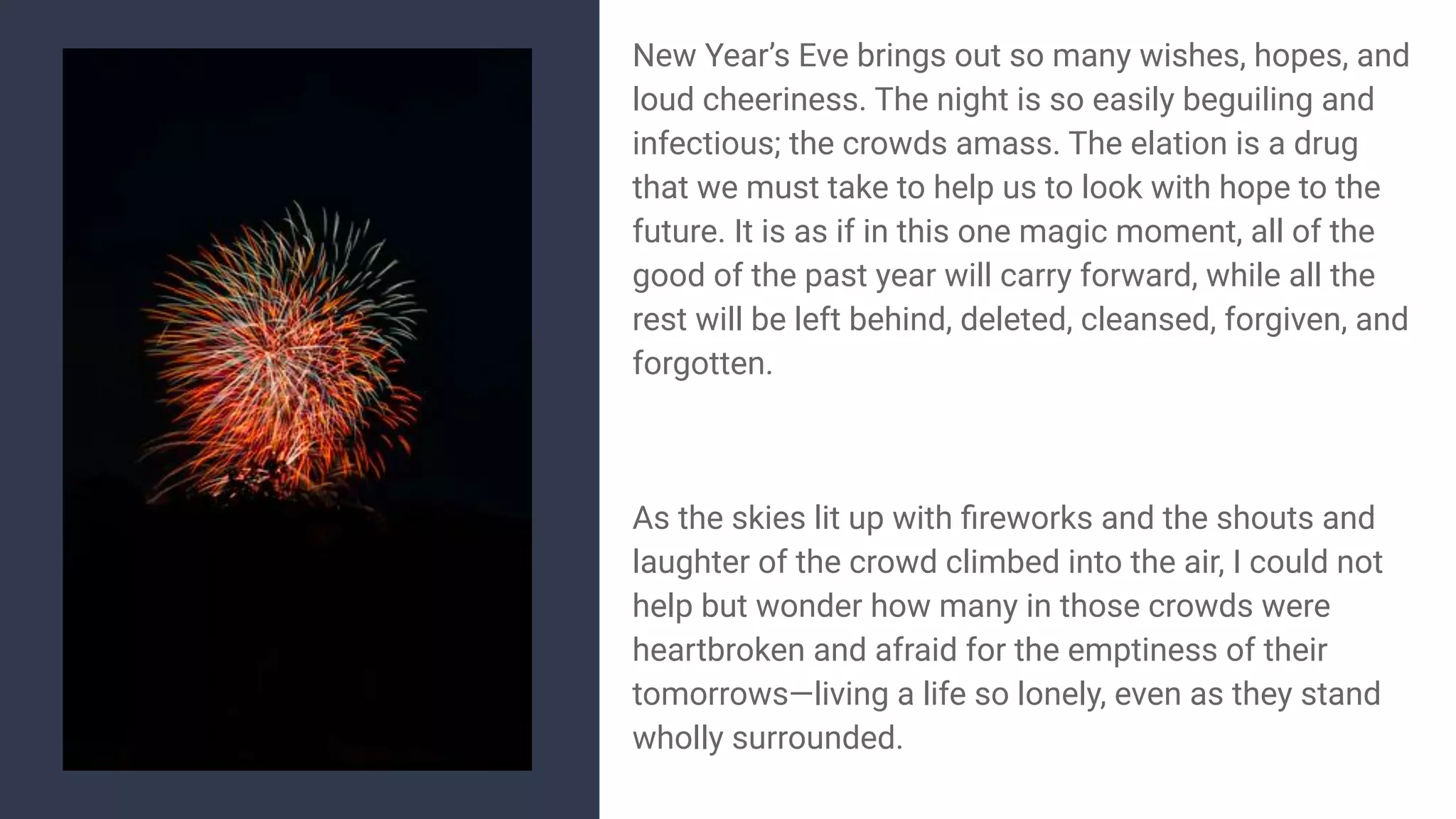 New Year’s Eve brings out so many wishes, hopes, and
loud cheeriness. The night is so easily beguiling and
infectious; the crowds amass. The elation is a drug
that we must take to help us to look with hope to the
future. It is as if in this one magic moment, all of the
good of the past year will carry forward, while all the
rest will be left behind, deleted, cleansed, forgiven, and
forgotten.
As the skies lit up with ﬁreworks and the shouts and
laughter of the crowd climbed into the air, I could not
help but wonder how many in those crowds were
heartbroken and afraid for the emptiness of their
tomorrows—living a life so lonely, even as they stand
wholly surrounded.
 